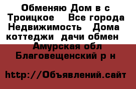 Обменяю Дом в с.Троицкое  - Все города Недвижимость » Дома, коттеджи, дачи обмен   . Амурская обл.,Благовещенский р-н